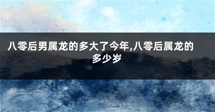 八零后男属龙的多大了今年,八零后属龙的多少岁