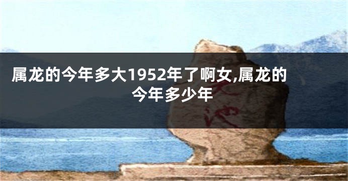 属龙的今年多大1952年了啊女,属龙的今年多少年