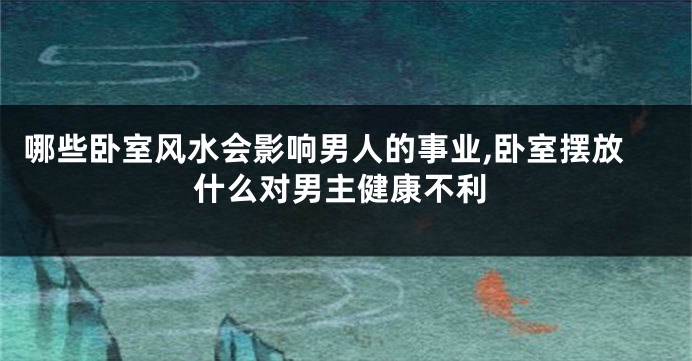 哪些卧室风水会影响男人的事业,卧室摆放什么对男主健康不利