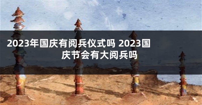 2023年国庆有阅兵仪式吗 2023国庆节会有大阅兵吗