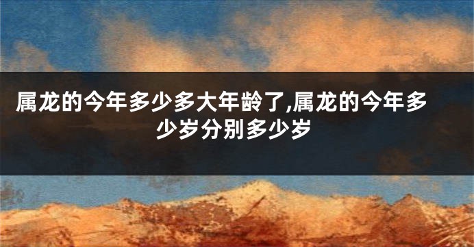 属龙的今年多少多大年龄了,属龙的今年多少岁分别多少岁