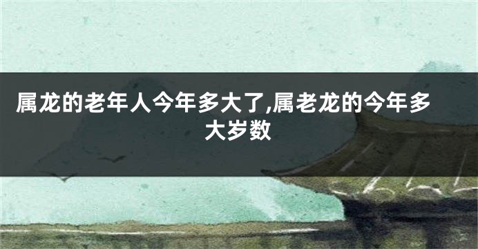 属龙的老年人今年多大了,属老龙的今年多大岁数