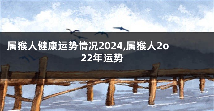 属猴人健康运势情况2024,属猴人2o22年运势