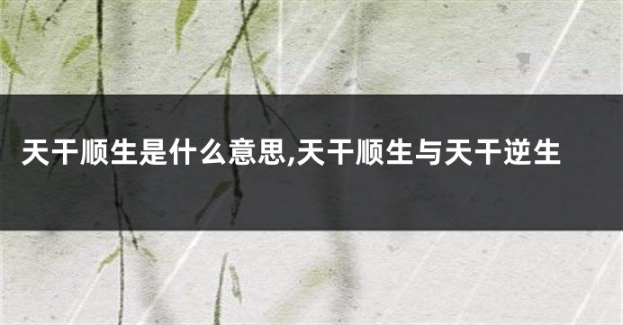 天干顺生是什么意思,天干顺生与天干逆生