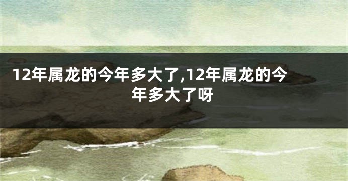 12年属龙的今年多大了,12年属龙的今年多大了呀