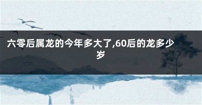 六零后属龙的今年多大了,60后的龙多少岁