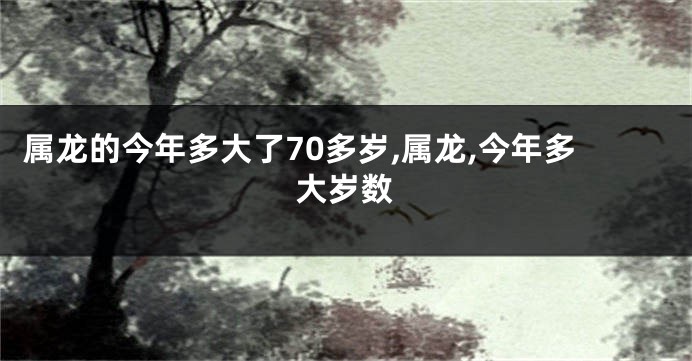 属龙的今年多大了70多岁,属龙,今年多大岁数