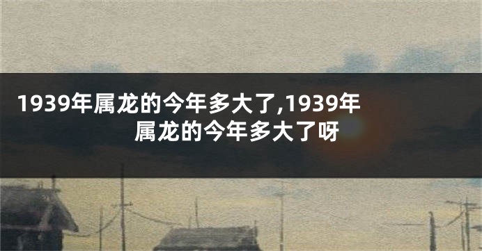 1939年属龙的今年多大了,1939年属龙的今年多大了呀