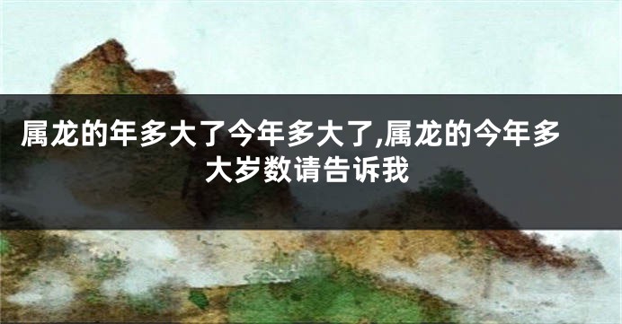 属龙的年多大了今年多大了,属龙的今年多大岁数请告诉我