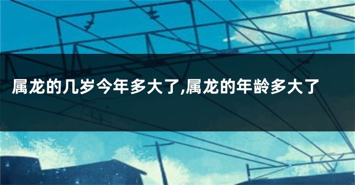 属龙的几岁今年多大了,属龙的年龄多大了