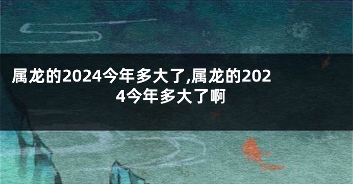 属龙的2024今年多大了,属龙的2024今年多大了啊