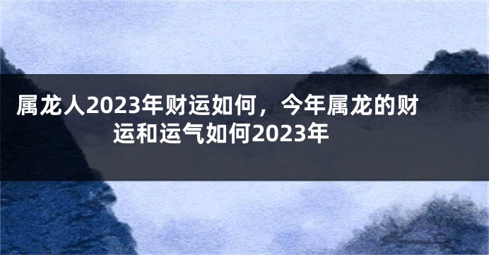 属龙人2023年财运如何，今年属龙的财运和运气如何2023年