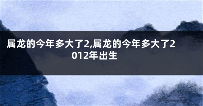 属龙的今年多大了2,属龙的今年多大了2012年出生