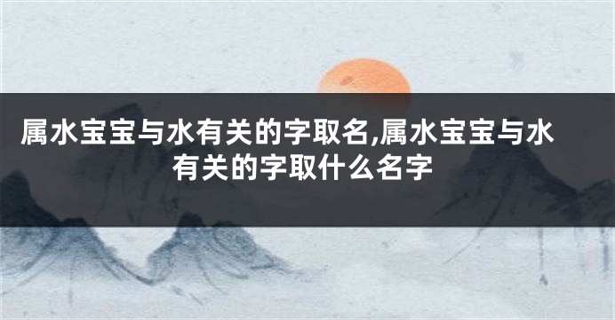 属水宝宝与水有关的字取名,属水宝宝与水有关的字取什么名字