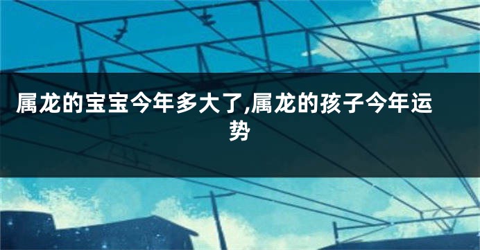 属龙的宝宝今年多大了,属龙的孩子今年运势