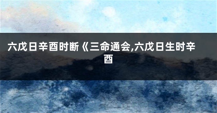 六戊日辛酉时断《三命通会,六戊日生时辛酉