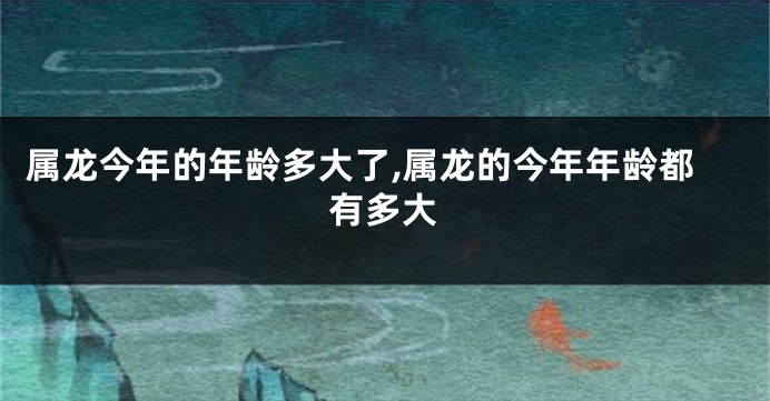 属龙今年的年龄多大了,属龙的今年年龄都有多大