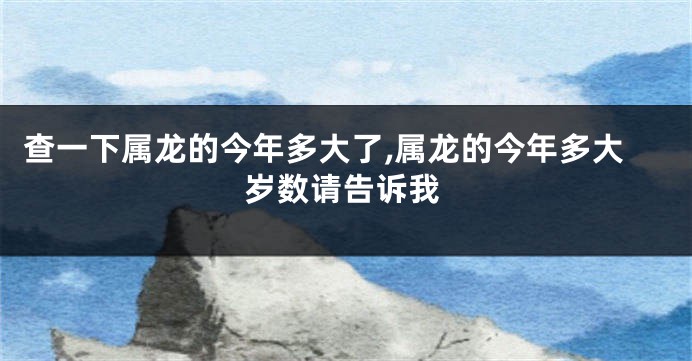 查一下属龙的今年多大了,属龙的今年多大岁数请告诉我