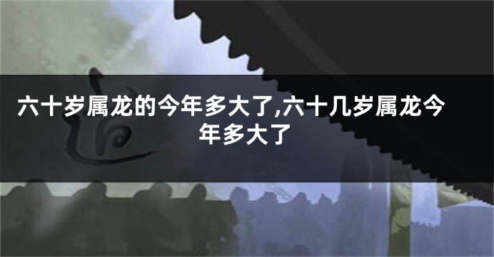 六十岁属龙的今年多大了,六十几岁属龙今年多大了