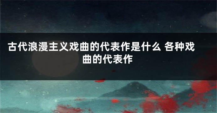 古代浪漫主义戏曲的代表作是什么 各种戏曲的代表作