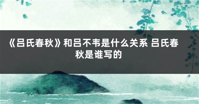 《吕氏春秋》和吕不韦是什么关系 吕氏春秋是谁写的