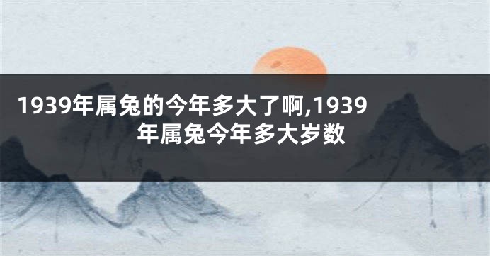 1939年属兔的今年多大了啊,1939年属兔今年多大岁数