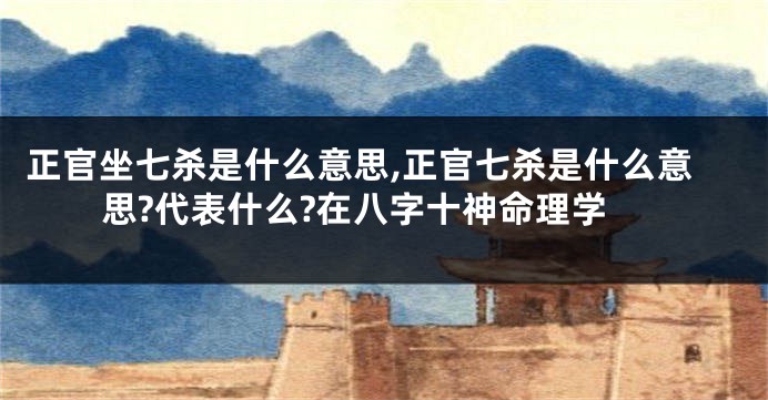 正官坐七杀是什么意思,正官七杀是什么意思?代表什么?在八字十神命理学