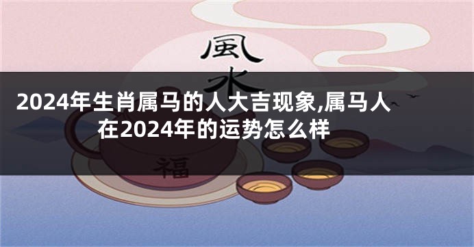 2024年生肖属马的人大吉现象,属马人在2024年的运势怎么样