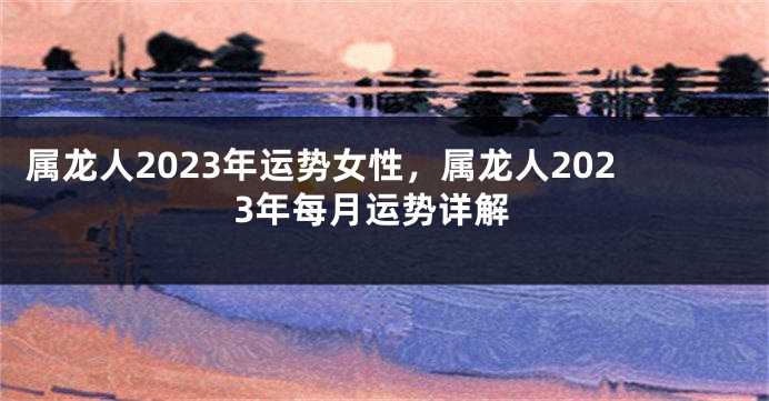 属龙人2023年运势女性，属龙人2023年每月运势详解