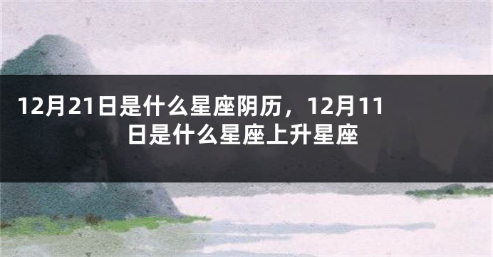 12月21日是什么星座阴历，12月11日是什么星座上升星座