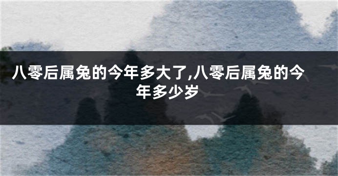 八零后属兔的今年多大了,八零后属兔的今年多少岁