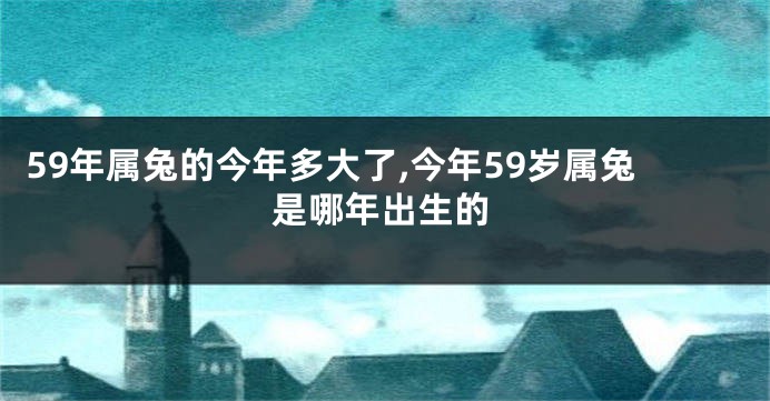 59年属兔的今年多大了,今年59岁属兔是哪年出生的