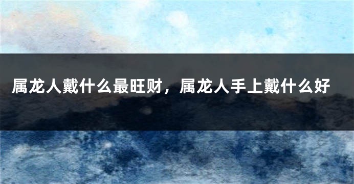 属龙人戴什么最旺财，属龙人手上戴什么好