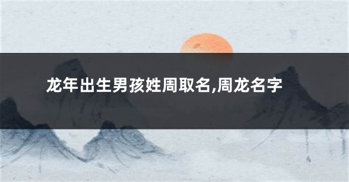 龙年出生男孩姓周取名,周龙名字