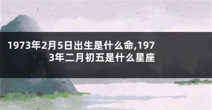 1973年2月5日出生是什么命,1973年二月初五是什么星座