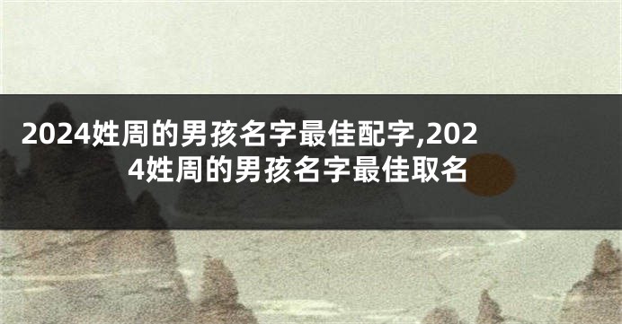 2024姓周的男孩名字最佳配字,2024姓周的男孩名字最佳取名