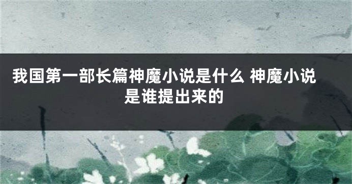 我国第一部长篇神魔小说是什么 神魔小说是谁提出来的