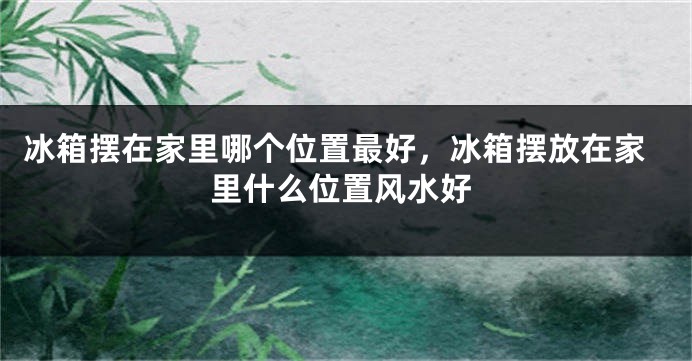 冰箱摆在家里哪个位置最好，冰箱摆放在家里什么位置风水好