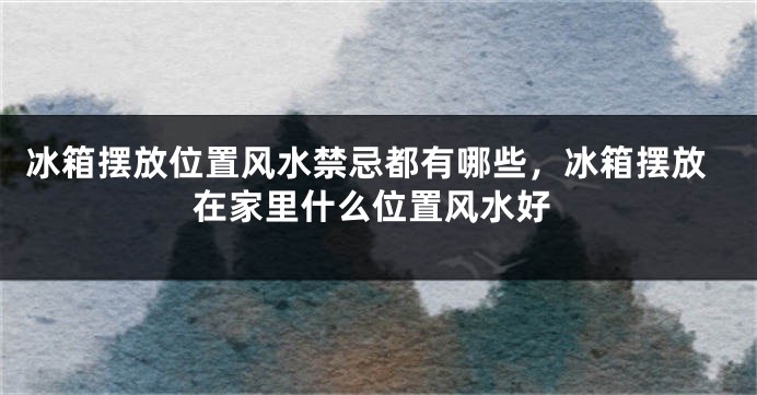 冰箱摆放位置风水禁忌都有哪些，冰箱摆放在家里什么位置风水好