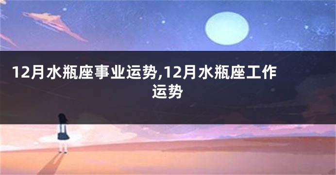 12月水瓶座事业运势,12月水瓶座工作运势