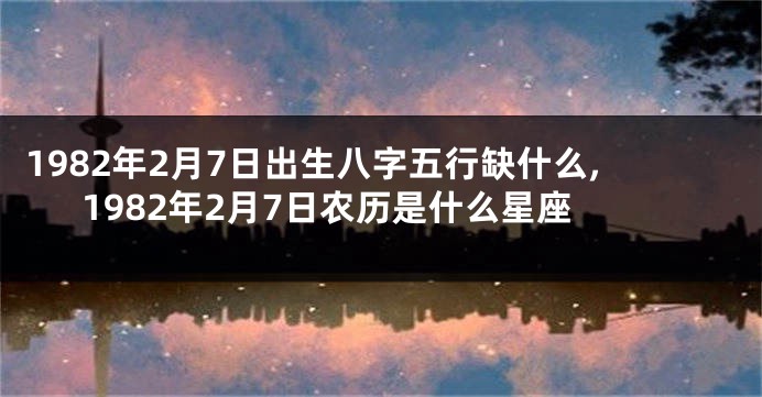 1982年2月7日出生八字五行缺什么,1982年2月7日农历是什么星座