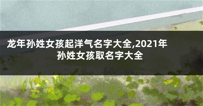 龙年孙姓女孩起洋气名字大全,2021年孙姓女孩取名字大全