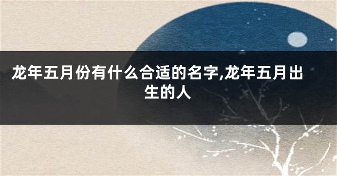 龙年五月份有什么合适的名字,龙年五月出生的人