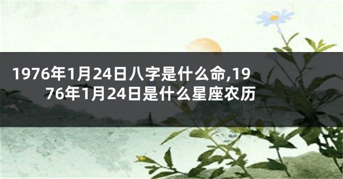 1976年1月24日八字是什么命,1976年1月24日是什么星座农历