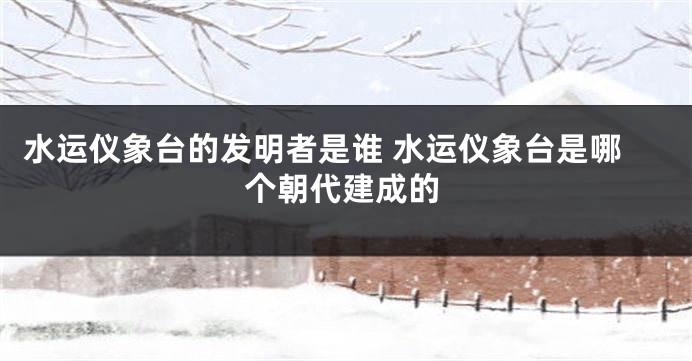 水运仪象台的发明者是谁 水运仪象台是哪个朝代建成的