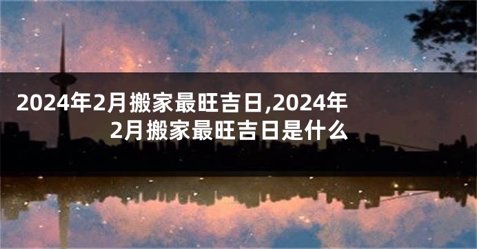 2024年2月搬家最旺吉日,2024年2月搬家最旺吉日是什么