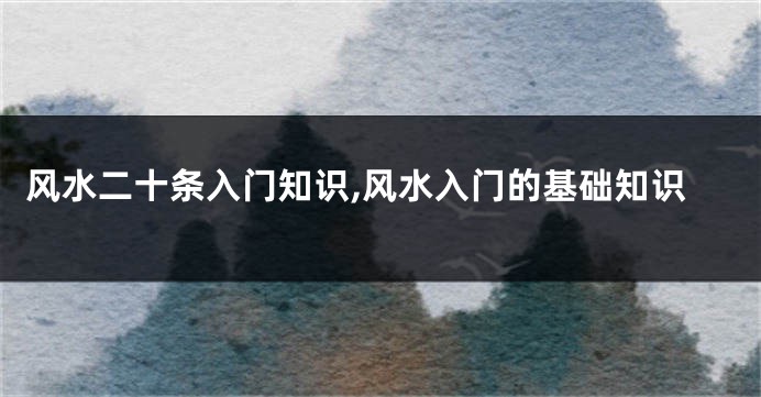 风水二十条入门知识,风水入门的基础知识