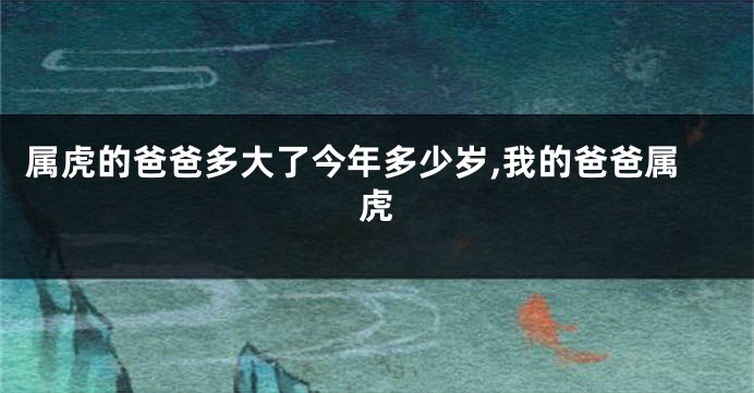 属虎的爸爸多大了今年多少岁,我的爸爸属虎