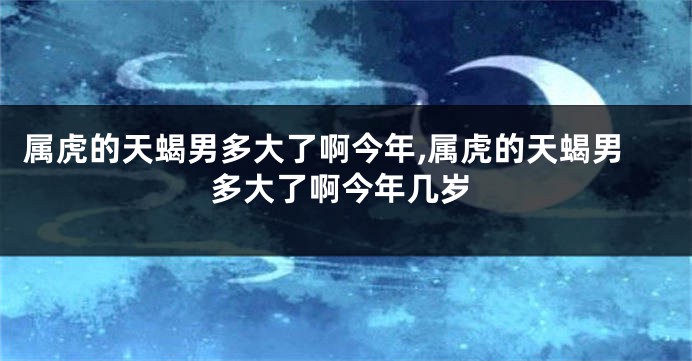 属虎的天蝎男多大了啊今年,属虎的天蝎男多大了啊今年几岁