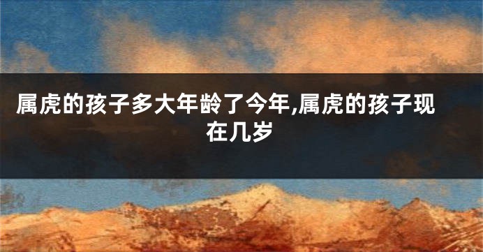 属虎的孩子多大年龄了今年,属虎的孩子现在几岁